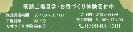 淡路工場見学・お香づくり体験受付中 施設営業時間 10：00～16：00 工場見学 約15分
お香づくり体験 約40分 ご予約・お問い合わせ　受付時間　8：00～17：00　0799-85-1301