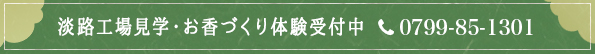 淡路工場見学・お香づくり体験受付中 　　　　施設営業時間 10：00～16：00 工場見学 約15分
お香づくり体験 約40分 ご予約・お問い合わせ 受付時間　8：00～17：00 0799-85-1301